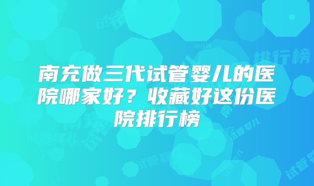 南充做三代试管婴儿的医院哪家好？收藏好这份医院排行榜