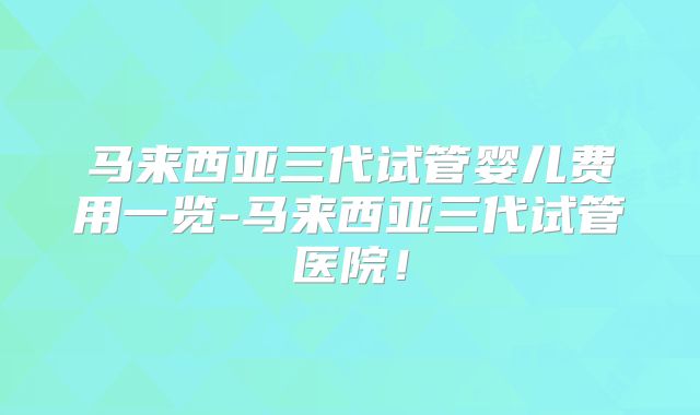 马来西亚三代试管婴儿费用一览-马来西亚三代试管医院!