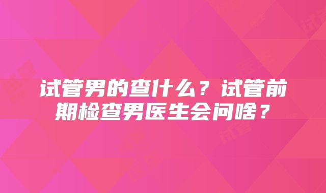 试管男的查什么?试管前期检查男医生会问啥?