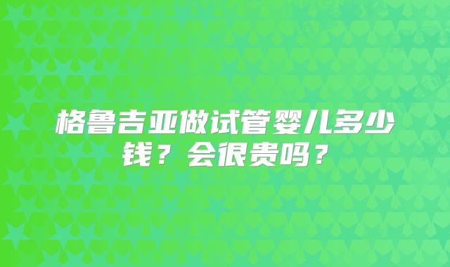 格鲁吉亚做试管婴儿多少钱？会很贵吗？