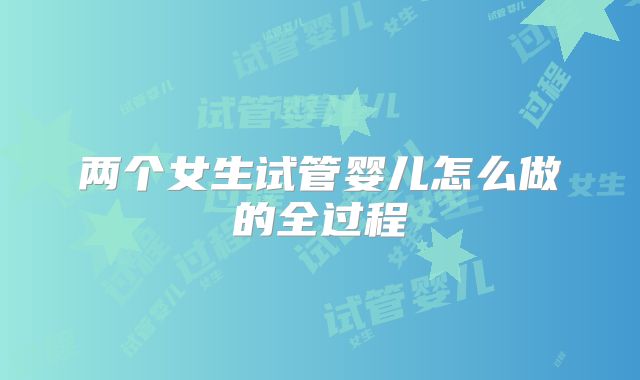 两个女生试管婴儿怎么做的全过程