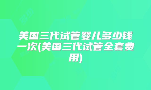 美国三代试管婴儿多少钱一次(美国三代试管全套费用)