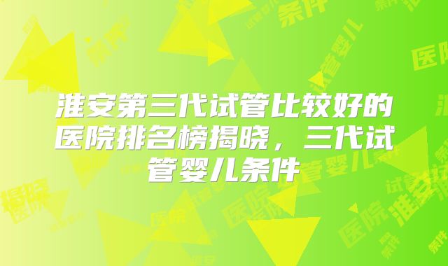 淮安第三代试管比较好的医院排名榜揭晓，三代试管婴儿条件