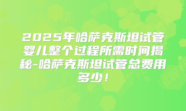 2025年哈萨克斯坦试管婴儿整个过程所需时间揭秘-哈萨克斯坦试管总费用多少！