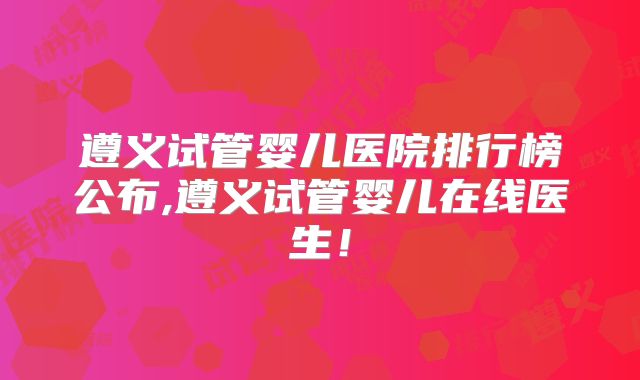 遵义试管婴儿医院排行榜公布,遵义试管婴儿在线医生！