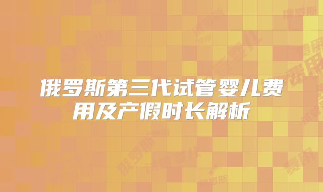 俄罗斯第三代试管婴儿费用及产假时长解析