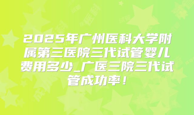 2025年广州医科大学附属第三医院三代试管婴儿费用多少_广医三院三代试管成功率！