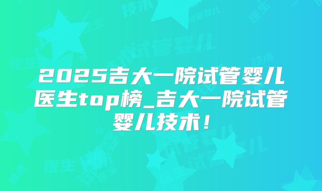 2025吉大一院试管婴儿医生top榜_吉大一院试管婴儿技术!