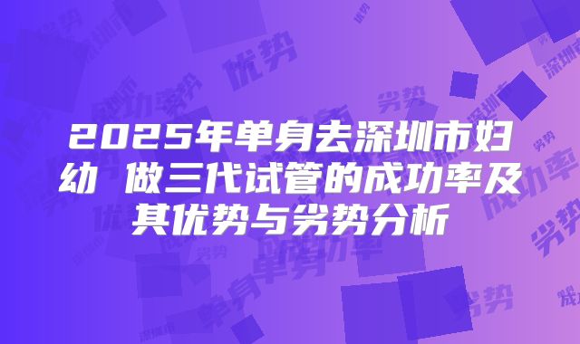 2025年单身去深圳市妇幼 做三代试管的成功率及其优势与劣势分析