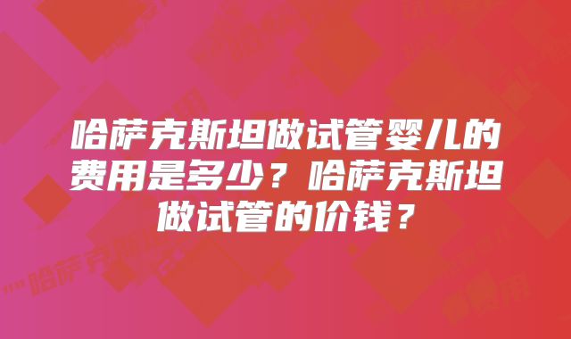 哈萨克斯坦做试管婴儿的费用是多少？哈萨克斯坦做试管的价钱？