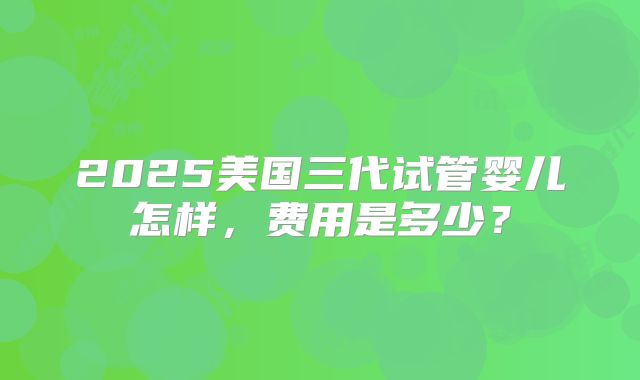 2025美国三代试管婴儿怎样,费用是多少?