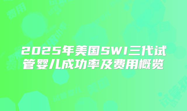 2025年美国SWI三代试管婴儿成功率及费用概览