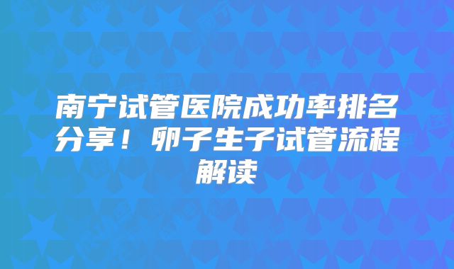 南宁试管医院成功率排名分享！卵子生子试管流程解读