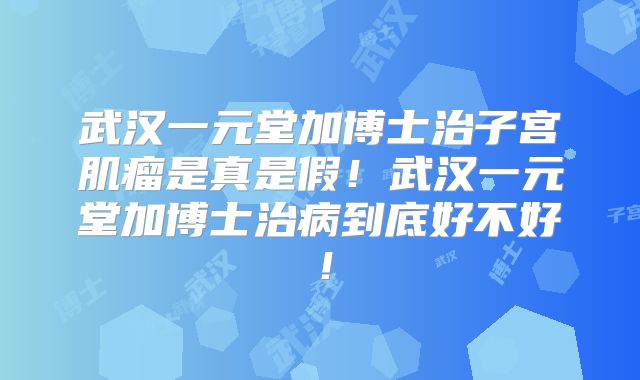 武汉一元堂加博士治子宫肌瘤是真是假！武汉一元堂加博士治病到底好不好！