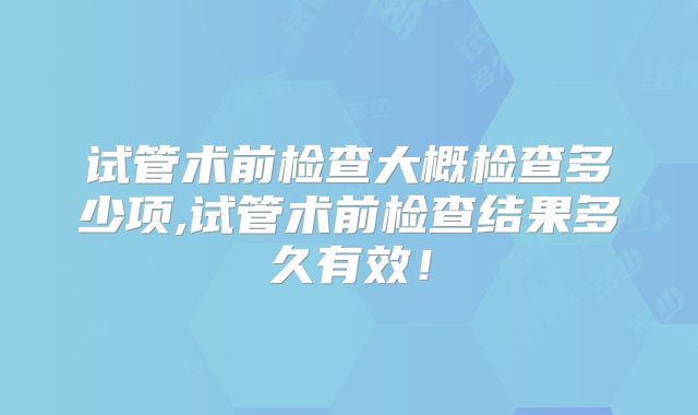 试管术前检查大概检查多少项,试管术前检查结果多久有效!