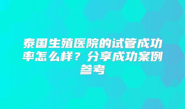 泰国生殖医院的试管成功率怎么样？分享成功案例参考