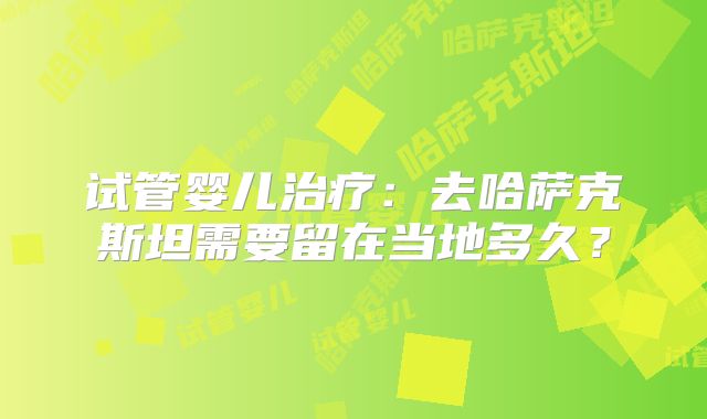 试管婴儿治疗：去哈萨克斯坦需要留在当地多久？