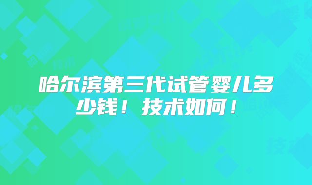 哈尔滨第三代试管婴儿多少钱!技术如何!