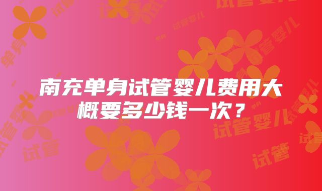 南充单身试管婴儿费用大概要多少钱一次？