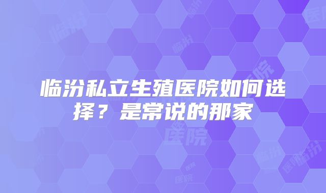 临汾私立生殖医院如何选择？是常说的那家