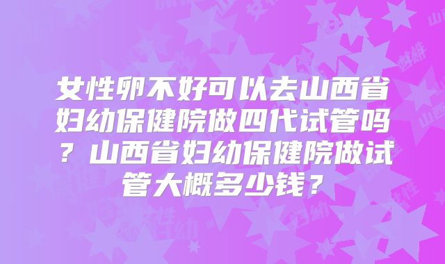 女性卵不好可以去山西省妇幼保健院做四代试管吗？山西省妇幼保健院做试管大概多少钱？