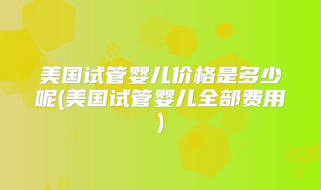 美国试管婴儿价格是多少呢(美国试管婴儿全部费用)