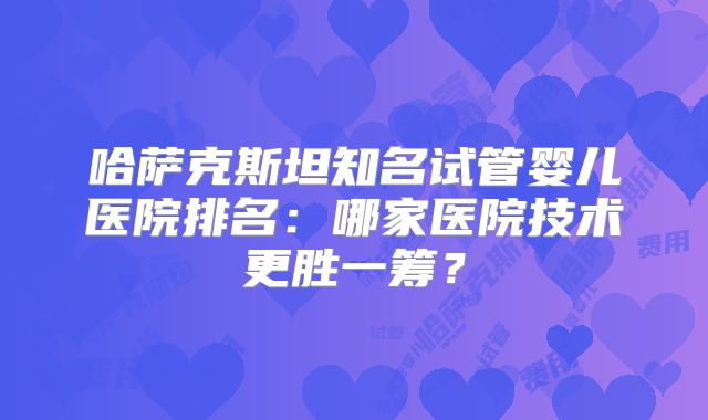 哈萨克斯坦知名试管婴儿医院排名:哪家医院技术更胜一筹?