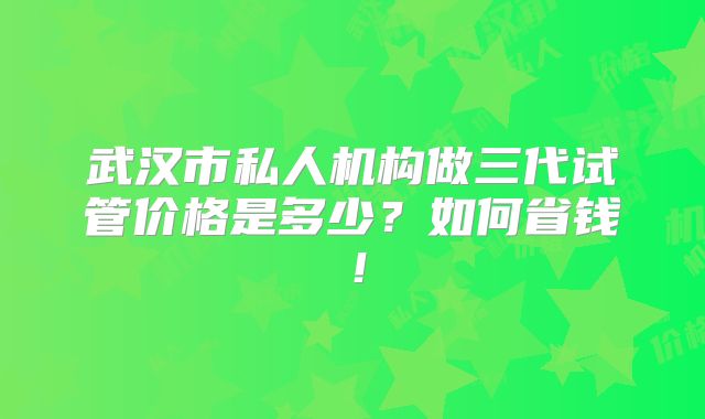 武汉市私人机构做三代试管价格是多少？如何省钱！