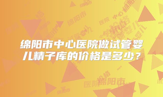 绵阳市中心医院做试管婴儿精子库的价格是多少？