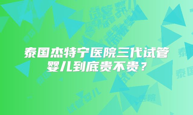 泰国杰特宁医院三代试管婴儿到底贵不贵？