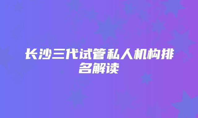 长沙三代试管私人机构排名解读