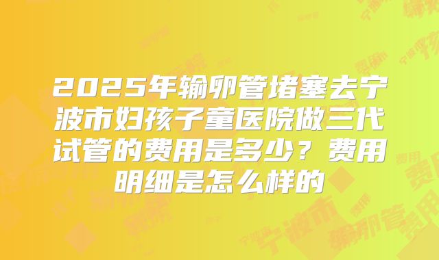 2025年输卵管堵塞去宁波市妇孩子童医院做三代试管的费用是多少？费用明细是怎么样的