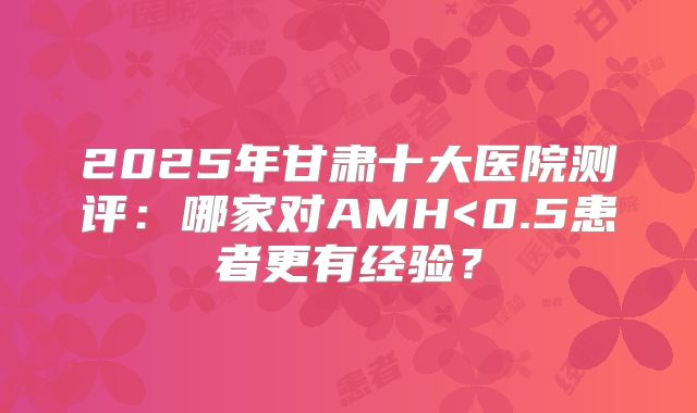 2025年甘肃十大医院测评：哪家对AMH<0.5患者更有经验？