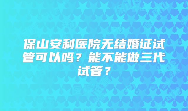 保山安利医院无结婚证试管可以吗？能不能做三代试管？