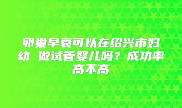 卵巢早衰可以在绍兴市妇幼 做试管婴儿吗？成功率高不高
