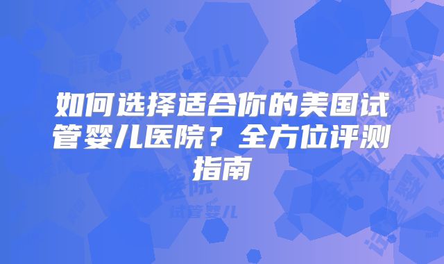 如何选择适合你的美国试管婴儿医院？全方位评测指南
