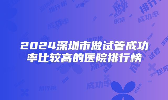 2024深圳市做试管成功率比较高的医院排行榜