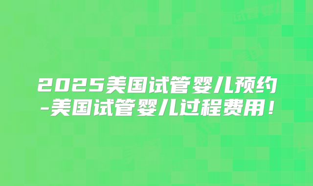 2025美国试管婴儿预约-美国试管婴儿过程费用！