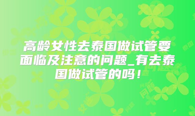高龄女性去泰国做试管要面临及注意的问题_有去泰国做试管的吗！