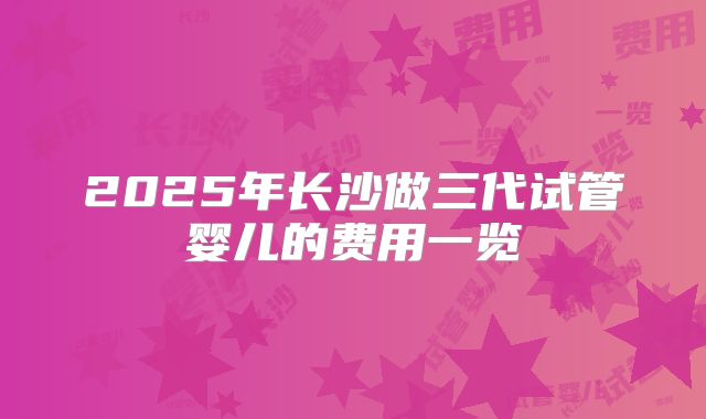 2025年长沙做三代试管婴儿的费用一览