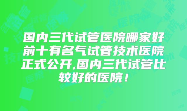 国内三代试管医院哪家好前十有名气试管技术医院正式公开,国内三代试管比较好的医院！
