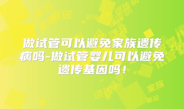 做试管可以避免家族遗传病吗-做试管婴儿可以避免遗传基因吗！