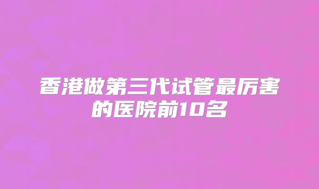 香港做第三代试管最厉害的医院前10名