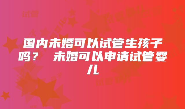 国内未婚可以试管生孩子吗? 未婚可以申请试管婴儿