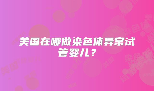 美国在哪做染色体异常试管婴儿？