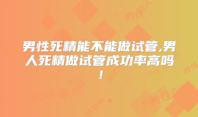 男性死精能不能做试管,男人死精做试管成功率高吗！