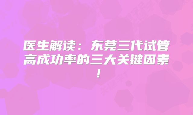 医生解读：东莞三代试管高成功率的三大关键因素！