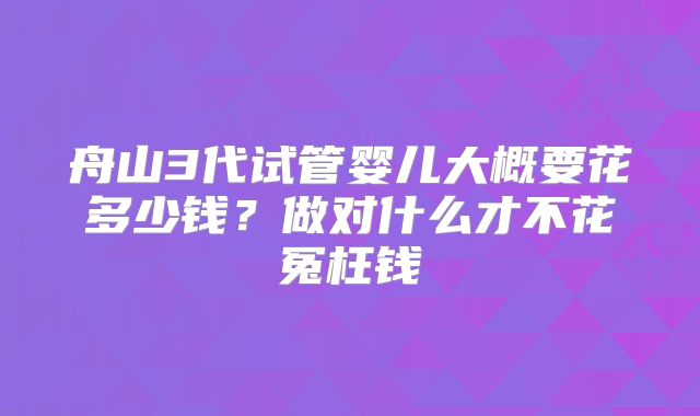 舟山3代试管婴儿大概要花多少钱？做对什么才不花冤枉钱