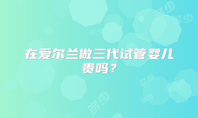 在爱尔兰做三代试管婴儿贵吗?