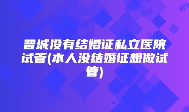 晋城没有结婚证私立医院试管(本人没结婚证想做试管)
